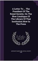 Letter To ... The President Of The Royal Society, On The New Catalogue Of The Library Of That Institution Now In The Press