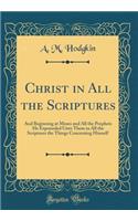 Christ in All the Scriptures: And Beginning at Moses and All the Prophets He Expounded Unto Them in All the Scriptures the Things Concerning Himself (Classic Reprint)