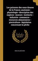 Les poissons des eaux douces de la France; anatomie--physiologie--description des espèces--moeurs--instincts--industrie--commerce--resources alimentaires--pisciculture--législation concernant la pêche