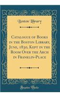 Catalogue of Books in the Boston Library, June, 1830, Kept in the Room Over the Arch in Franklin-Place (Classic Reprint)