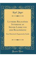 Luthers Religiï¿½ses Interesse an Seiner Lehre Von Der Realprï¿½senz: Eine Historisch-Dogmatische Studie (Classic Reprint): Eine Historisch-Dogmatische Studie (Classic Reprint)