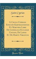 S. Caecili Cypriani Episcopi Karthaginiensis Et Martyris Libri de Catholicae Ecclesiae Unitate, de Lapsis Et de Habitu Virginum (Classic Reprint)