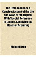 The Little Londoner. a Concise Account of the Life and Ways of the English, with Special Reference to London. Supplying the Means of Acquiring