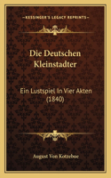 Die Deutschen Kleinstadter: Ein Lustspiel In Vier Akten (1840)(German)