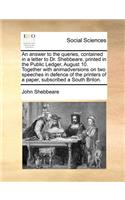 An Answer to the Queries, Contained in a Letter to Dr. Shebbeare, Printed in the Public Ledger, August 10. Together with Animadversions on Two Speeches in Defence of the Printers of a Paper, Subscribed a South Briton.