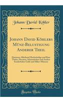 Johann David Köhlers Münz-Belustigung Anderer Theil: Darinnen Allerhand Merkwürdige Und Rare Thaler, Ducaten, Schaustücken Und Andere Sonderbahre Gold-Und Silber-Münzen (Classic Reprint)