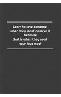 Learn to love someone when they least deserve it, because that is when they need your love most