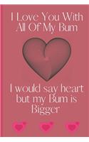I Love You With All Of My Bum I Would Say Heart But My Bum is Bigger