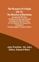 Pleasures of a Single Life, Or, The Miseries of Matrimony; Occasionally writ upon the many divorces lately granted by Parliament. With The choice, or, the pleasures of a country-life. Dedicated to the beaus against the next vacation.