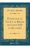 ï¿½tude Sur La Vie Et Le Rï¿½gne de Louis VIII (1187-1226) (Classic Reprint)