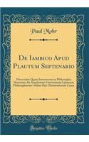 de Iambico Apud Plautum Septenario: Dissertatio Quam Summorum in Philosophia Honorum AB Amplissimo Universitatis Lipsiensis Philosophorum Ordine Rite Obtinendorum Causa (Classic Reprint)