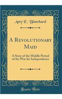 A Revolutionary Maid: A Story of the Middle Period of the War for Independence (Classic Reprint)