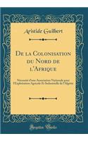 De la Colonisation du Nord de l'Afrique: Nécessité d'une Association Nationale pour l'Exploitation Agricole Et Industrielle de l'Algérie (Classic Reprint)