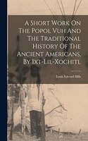 A Short Work On The Popol Vuh And The Traditional History Of The Ancient Americans, By Ixt-lil-xochitl