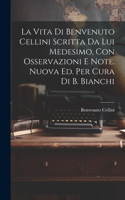 Vita Di Benvenuto Cellini Scritta Da Lui Medesimo, Con Osservazioni E Note. Nuova Ed. Per Cura Di B. Bianchi