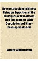 How to Speculate in Mines; Being an Exposition of the Principles of Investment and Speculation, with Descriptions of Mine-Developments and: (English)