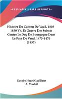 Histoire Du Canton De Vaud, 1803-1830 V4, Et Guerre Des Suisses Contre Le Duc De Bourgogne Dans Le Pays De Vaud, 1475-1476 (1857)