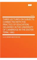 Three Lectures on Subjects Connected with the Practice of Education; Delivered in the University of Cambridge in the Easter Term, 1882