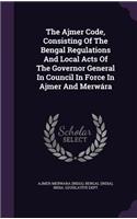 The Ajmer Code, Consisting of the Bengal Regulations and Local Acts of the Governor General in Council in Force in Ajmer and Merwara