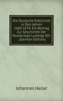 Die Deutsche Publizistik in Den Jahren 1668-1674: Ein Beitrag Zur Geschichte Der Raubkriege Ludwigs XIV . (German Edition)