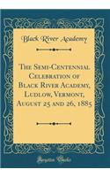 The Semi-Centennial Celebration of Black River Academy, Ludlow, Vermont, August 25 and 26, 1885 (Classic Reprint)