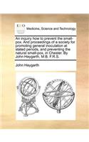 An Inquiry How to Prevent the Small-Pox. and Proceedings of a Society for Promoting General Inoculation at Stated Periods, and Preventing the Natural Small-Pox, in Chester. by John Haygarth, M.B. F.R.S.