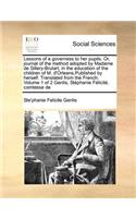 Lessons of a governess to her pupils. Or, journal of the method adopted by Madame de Sillery-Brulart, in the education of the children of M. d'Orleans, Published by herself. Translated from the French. Volume 1 of 2 Genlis, Stéphanie Félicité, comt