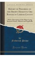 Report of Progress on the Brown Hematite Ore Ranges of Lehigh County: With a Description of the Mines Lying Between Emaus, Alburtis and Fogelsville (Classic Reprint)