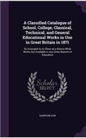 A Classified Catalogue of School, College, Classical, Technical, and General Educational Works in Use in Great Britain in 1871: So Arranged As to Show at a Glance What Works Are Available in Any Given Branch of Education