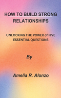 How to Build Strong Relationships: UNLOCKING THE POWER of FIVE ESSENTIAL QUESTIONS"