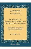 de Versibus de Interpolatione Suspectis in Oedipo Coloneo Sophoclis: Dissertatio Inauguralis, Quam Ad Summos in Philosophia Honores AB Amplissimo Philosophorum Ordine in Academia Fridericiana Halensi Cum Vitebergensi Consociata Rite Impetrandos