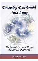 Dreaming Your World Into Being: The Shaman's Secrets To Having The Life You Desire Now