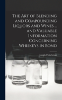 art of Blending and Compounding Liquors and Wines ... and Valuable Information Concerning Whiskeys in Bond