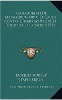Jacobi Auberti De Metallorum Ortu Et Causis Contra Chemistas Breuis Et Dilucida Explicatio (1575)