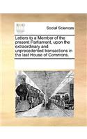 Letters to a Member of the present Parliament, upon the extraordinary and unprecedented transactions in the last House of Commons.