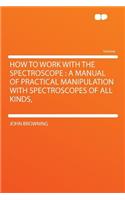 How to Work with the Spectroscope: A Manual of Practical Manipulation with Spectroscopes of All Kinds,