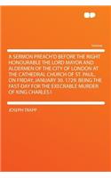 A Sermon Preach'd Before the Right Honourable the Lord Mayor and Aldermen of the City of London at the Cathedral Church of St. Paul, on Friday, January 30. 1729. Being the Fast-Day for the Execrable Murder of King Charles I: (English)