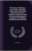 The Science of Money, a Great Truth. Gold Legal Tender, Bills of Exchange, Exports and Imports, Balance of Trade, Favorable or Unfavorable Balance of Exchange. All Simplified and Made Clearly Manifest