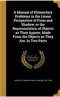 A Manual of Elementary Problems in the Linear Perspective of Form and Shadow; or the Representation of Objects as They Appear, Made From the Objects as They Are. In Two Parts