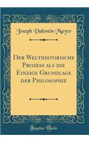 Der Welthistorische Prozess als die Einzige Grundlage der Philosophie (Classic Reprint)