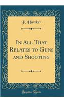 In All That Relates to Guns and Shooting (Classic Reprint)