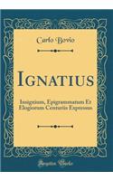 Ignatius: Insignium, Epigrammatum Et Elogiorum Centuriis Expressus (Classic Reprint)