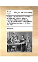 Baptism a Divine Commandment to Be Observed. Being a Sermon Preached at Barbican, Octob. 9, 1765. at the Baptism of the Reverend Mr. Robert Carmichael, ... by John Gill, D.D.