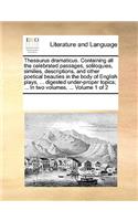 Thesaurus Dramaticus. Containing All the Celebrated Passages, Soliloquies, Similies, Descriptions, and Other Poetical Beauties in the Body of English Plays, ... Digested Under-Proper Topics; ... in Two Volumes. ... Volume 1 of 2