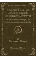 Raillerie Ã? La Mode Consider'd, or the Supercilious Detractor: A Joco-Serious Discourse; Shewing the Open Impertinence and Degenerosity of Publishing Private Pecques and Controversies to the World (Classic Reprint)