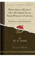 What Shall We Act? or a Hundred Plays from Which to Choose: With Hints on Scene-Painting, Etc (Classic Reprint)