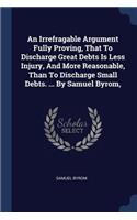 An Irrefragable Argument Fully Proving, That To Discharge Great Debts Is Less Injury, And More Reasonable, Than To Discharge Small Debts. ... By Samuel Byrom,