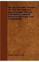 The Life and Times of James the First the Conqueror - King of Aragon, Valencia, and Majorca, Count of Barcelona and Urgel, Lord of Montpellier