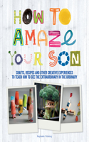 How to Amaze Your Son: Crafts, Recipes and Other Creative Experiences to Teach Him to See the Extraordinary in the Ordinary