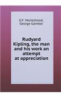 Rudyard Kipling, the Man and His Work an Attempt at Appreciation